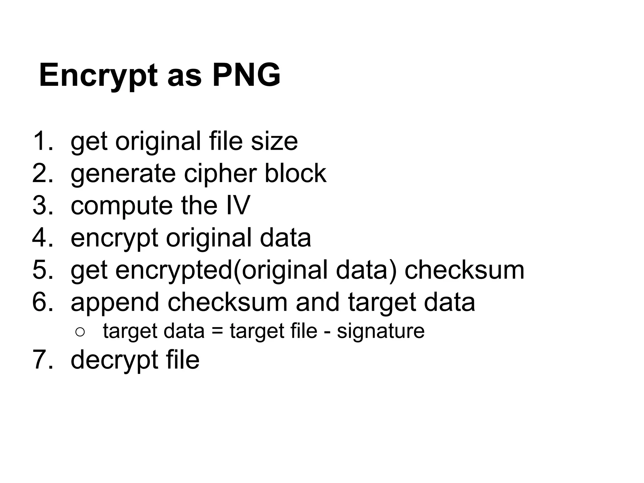 Encrypt as PNG
1. get original file size
2. generate cipher block
3. compute the IV
4. encrypt original data
5. get encrypted(original data) checksum
6. append checksum and target data
○ target data = target file - signature
7. decrypt file
 
