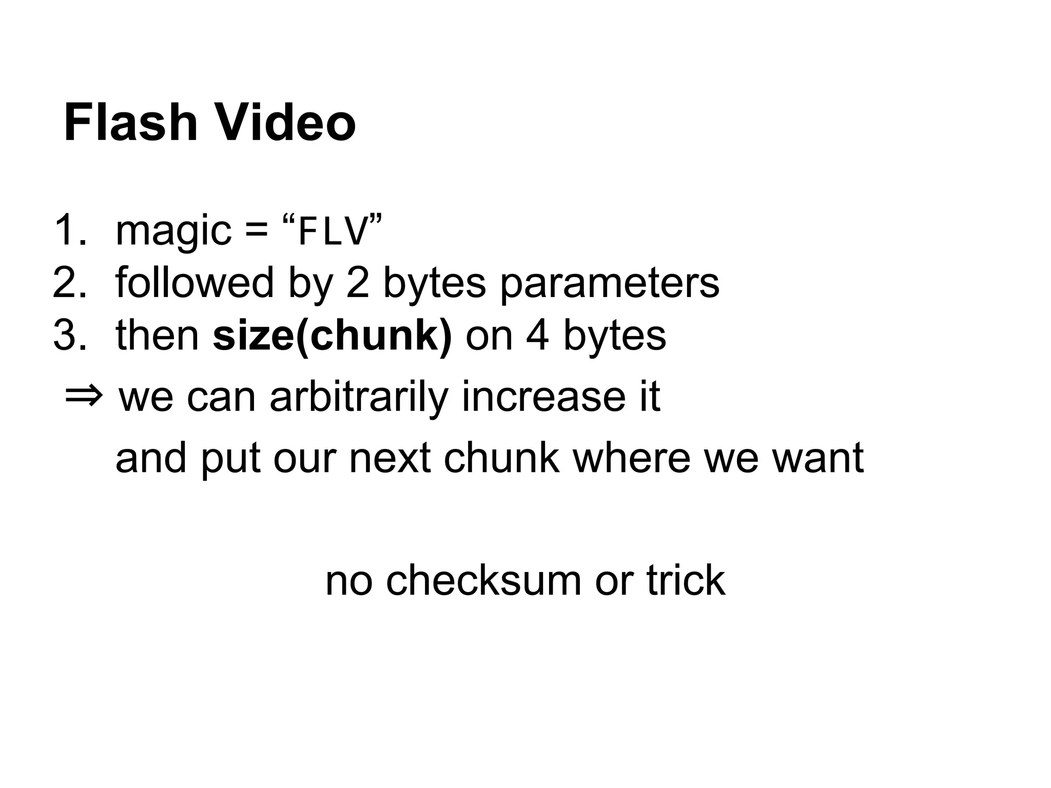 Flash Video
1. magic = “FLV”
2. followed by 2 bytes parameters
3. then size(chunk) on 4 bytes
⇒ we can arbitrarily increase it
and put our next chunk where we want
no checksum or trick
 
