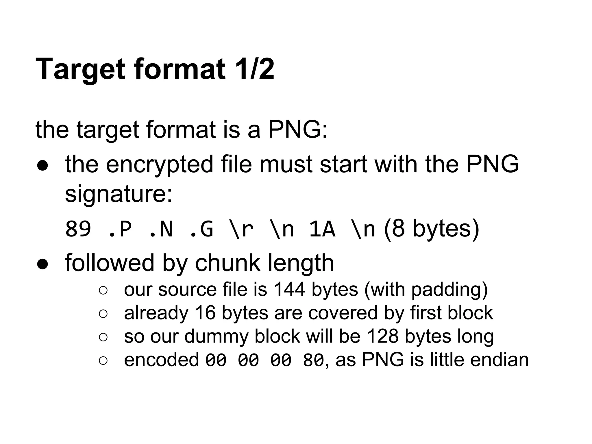 Target format 1/2
the target format is a PNG:
● the encrypted file must start with the PNG
signature:
89 .P .N .G r n 1A n (8 bytes)
● followed by chunk length
○ our source file is 144 bytes (with padding)
○ already 16 bytes are covered by first block
○ so our dummy block will be 128 bytes long
○ encoded 00 00 00 80, as PNG is little endian
 