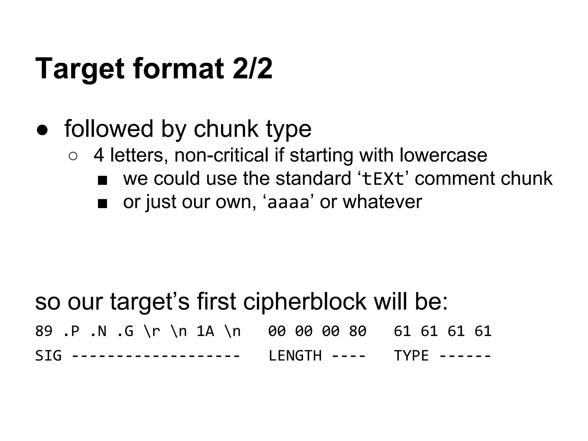 Target format 2/2
● followed by chunk type
○ 4 letters, non-critical if starting with lowercase
■ we could use the standard ‘tEXt’ comment chunk
■ or just our own, ‘aaaa’ or whatever
so our target’s first cipherblock will be:
89 .P .N .G r n 1A n 00 00 00 80 61 61 61 61
SIG ------------------- LENGTH ---- TYPE ------
 