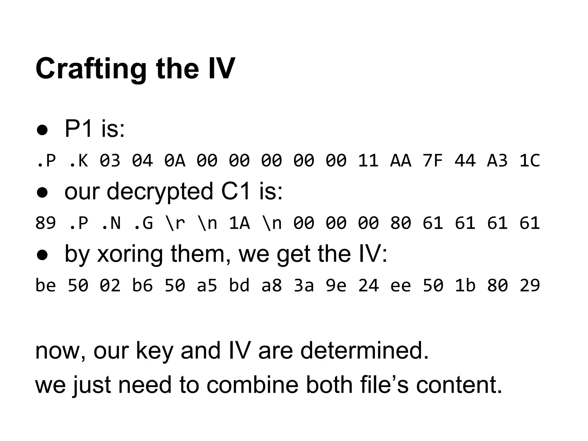 Crafting the IV
● P1 is:
.P .K 03 04 0A 00 00 00 00 00 11 AA 7F 44 A3 1C
● our decrypted C1 is:
89 .P .N .G r n 1A n 00 00 00 80 61 61 61 61
● by xoring them, we get the IV:
be 50 02 b6 50 a5 bd a8 3a 9e 24 ee 50 1b 80 29
now, our key and IV are determined.
we just need to combine both file’s content.
 