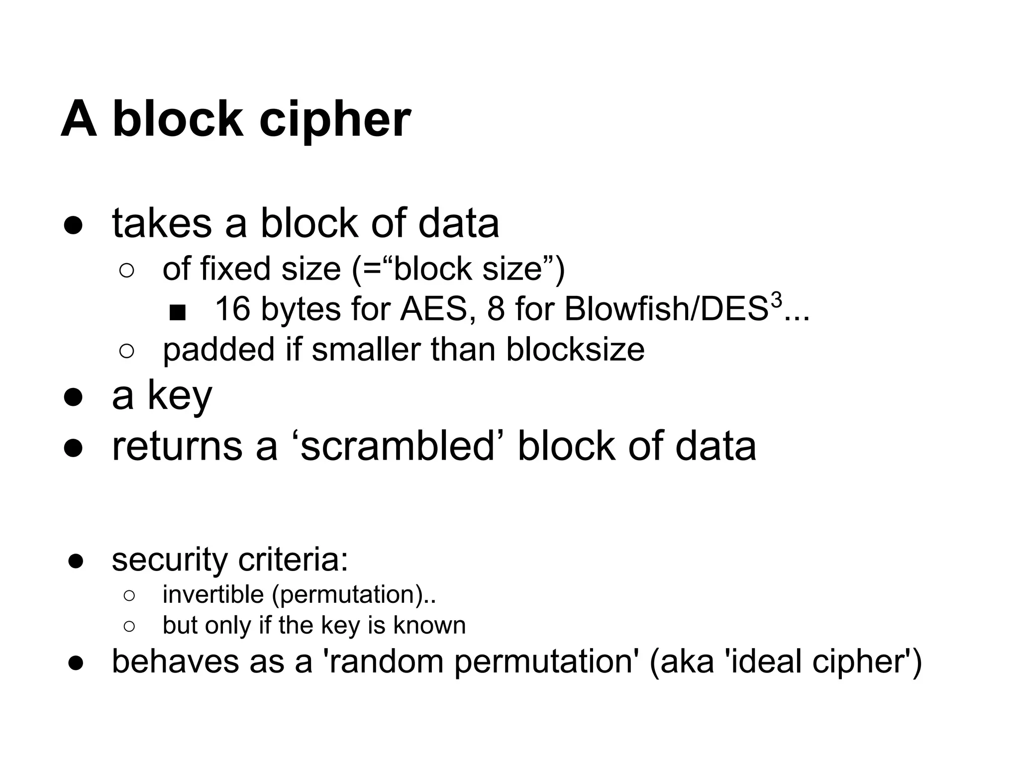 A block cipher
● takes a block of data
○ of fixed size (=“block size”)
■ 16 bytes for AES, 8 for Blowfish/DES3
...
○ padded if smaller than blocksize
● a key
● returns a ‘scrambled’ block of data
● security criteria:
○ invertible (permutation)..
○ but only if the key is known
● behaves as a 'random permutation' (aka 'ideal cipher')
 