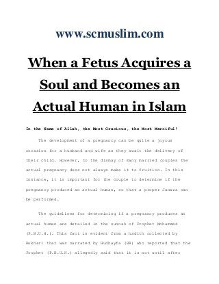 www.scmuslim.com

When a Fetus Acquires a
     Soul and Becomes an
  Actual Human in Islam
In the Name of Allah, the Most Gracious, the Most Merciful!

     The development of a pregnancy can be quite a joyous

occasion for a husband and wife as they await the delivery of

their child. However, to the dismay of many married couples the

actual pregnancy does not always make it to fruition. In this

instance, it is important for the couple to determine if the

pregnancy produced an actual human, so that a proper Janaza can

be performed.


     The guidelines for determining if a pregnancy produces an

actual human are detailed in the sunnah of Prophet Mohammed

(P.B.U.H.). This fact is evident from a hadith collected by

Bukhari that was narrated by Hudhayfa (RA) who reported that the

Prophet (P.B.U.H.) allegedly said that it is not until after
 