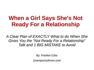When a Girl Says She's Not
Ready For a Relationship
By: Frankie Cola
championsofmen.com
A Clear Plan of EXACTLY What to do When She
Gives You the “Not Ready For a Relationship”
Talk and 1 BIG MISTAKE to Avoid
 