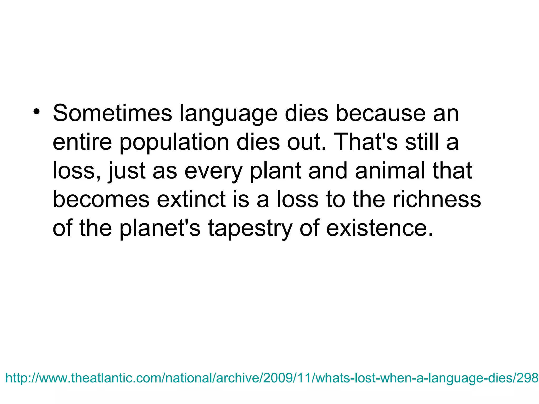 • Sometimes language dies because an
entire population dies out. That's still a
loss, just as every plant and animal that
becomes extinct is a loss to the richness
of the planet's tapestry of existence.

http://www.theatlantic.com/national/archive/2009/11/whats-lost-when-a-language-dies/2988

 