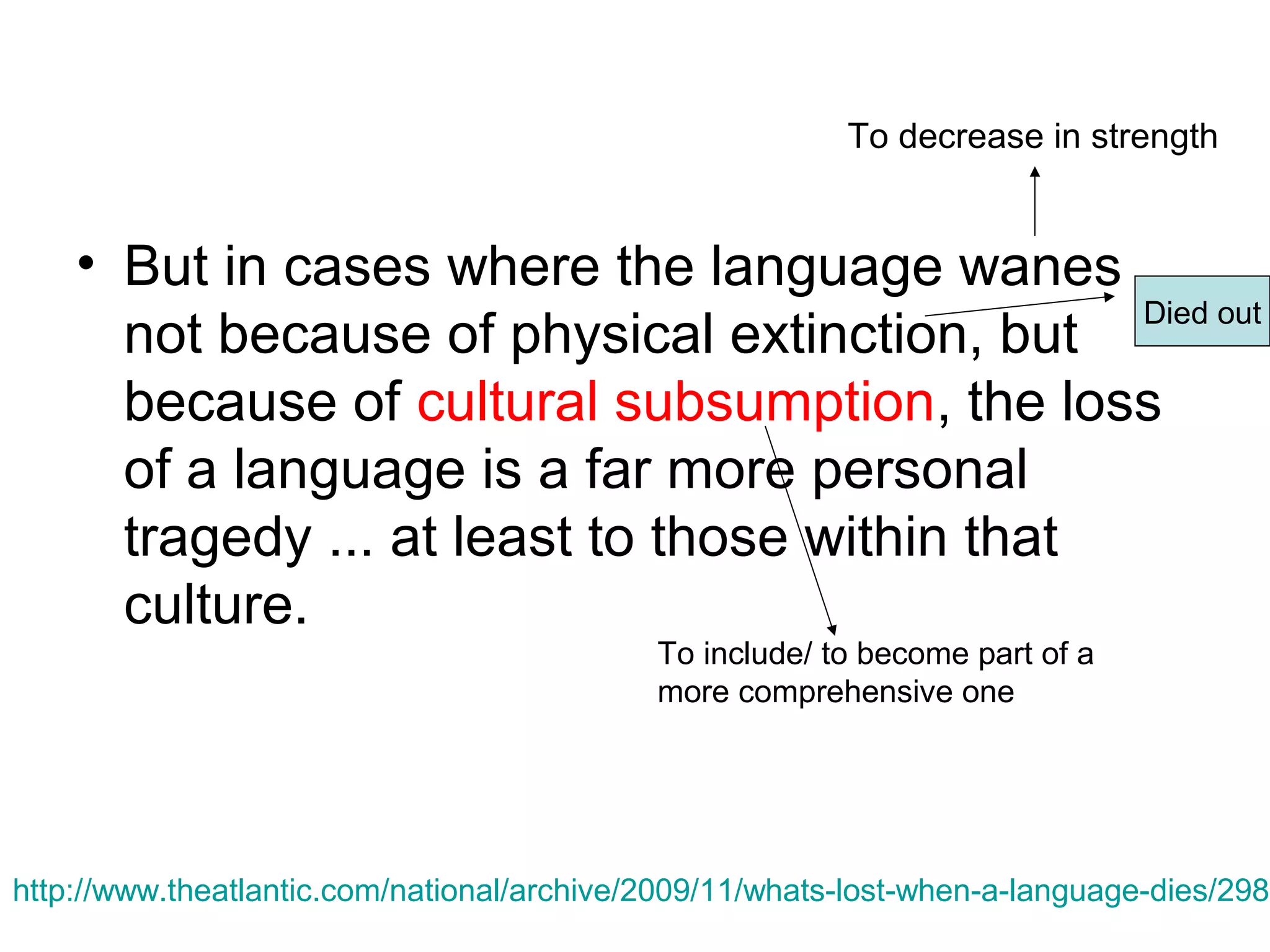 To decrease in strength

• But in cases where the language wanes
Died out
not because of physical extinction, but
because of cultural subsumption, the loss
of a language is a far more personal
tragedy ... at least to those within that
culture.
To include/ to become part of a
more comprehensive one

http://www.theatlantic.com/national/archive/2009/11/whats-lost-when-a-language-dies/2988

 
