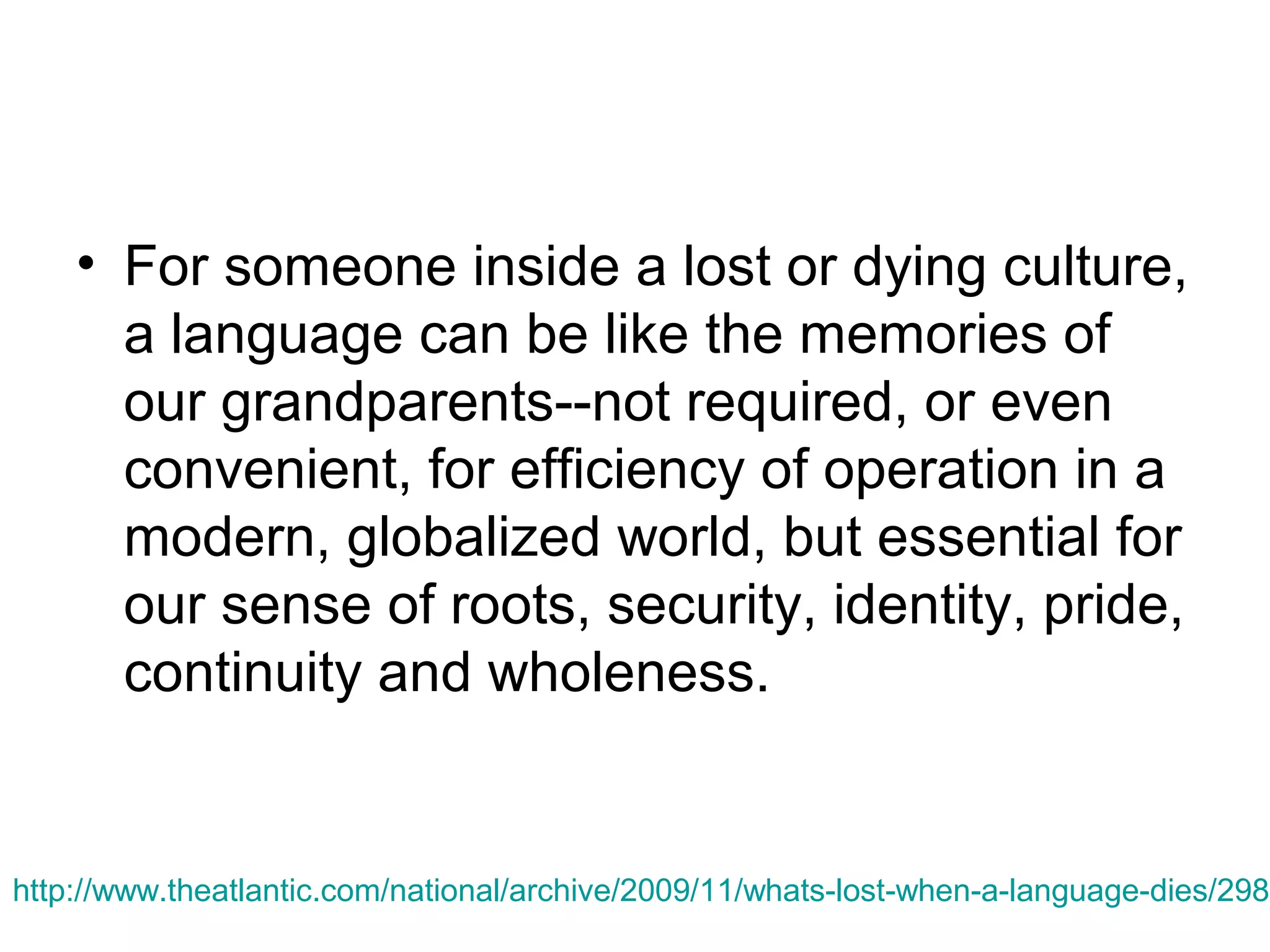 • For someone inside a lost or dying culture,
a language can be like the memories of
our grandparents--not required, or even
convenient, for efficiency of operation in a
modern, globalized world, but essential for
our sense of roots, security, identity, pride,
continuity and wholeness.

http://www.theatlantic.com/national/archive/2009/11/whats-lost-when-a-language-dies/2988

 