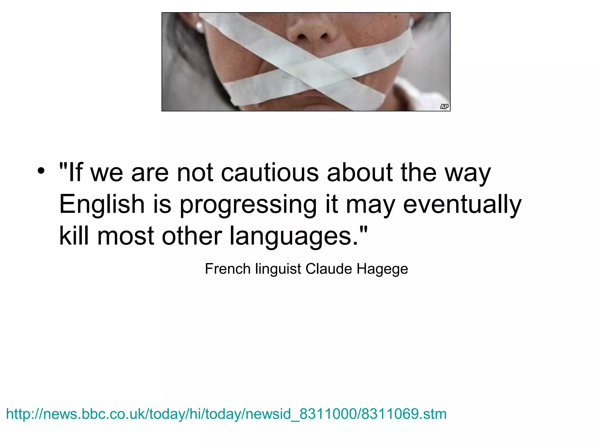 • "If we are not cautious about the way
English is progressing it may eventually
kill most other languages."
French linguist Claude Hagege

http://news.bbc.co.uk/today/hi/today/newsid_8311000/8311069.stm

 