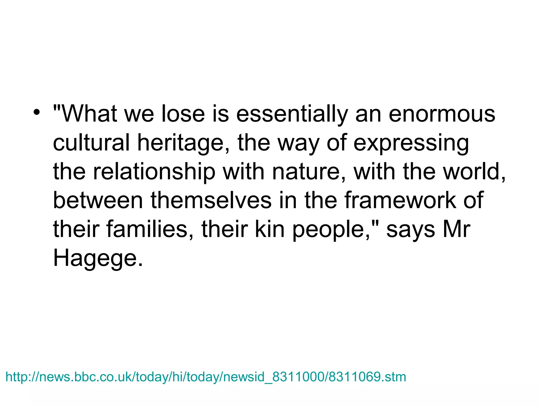 • "What we lose is essentially an enormous
cultural heritage, the way of expressing
the relationship with nature, with the world,
between themselves in the framework of
their families, their kin people," says Mr
Hagege.

http://news.bbc.co.uk/today/hi/today/newsid_8311000/8311069.stm

 