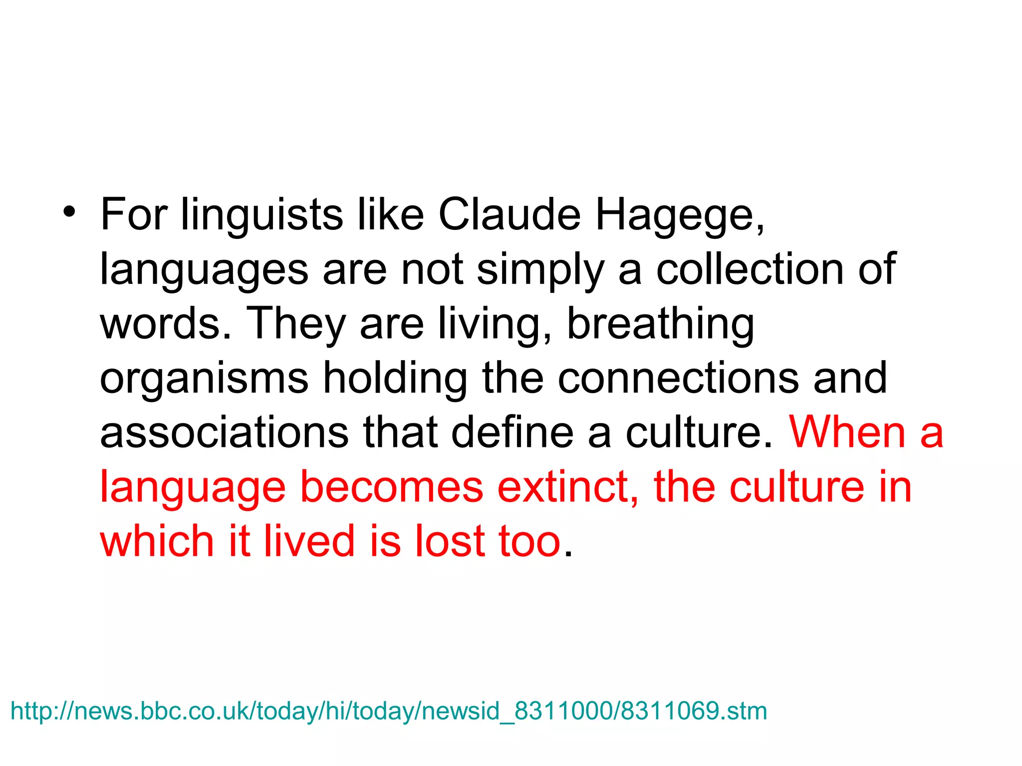 • For linguists like Claude Hagege,
languages are not simply a collection of
words. They are living, breathing
organisms holding the connections and
associations that define a culture. When a
language becomes extinct, the culture in
which it lived is lost too.

http://news.bbc.co.uk/today/hi/today/newsid_8311000/8311069.stm

 