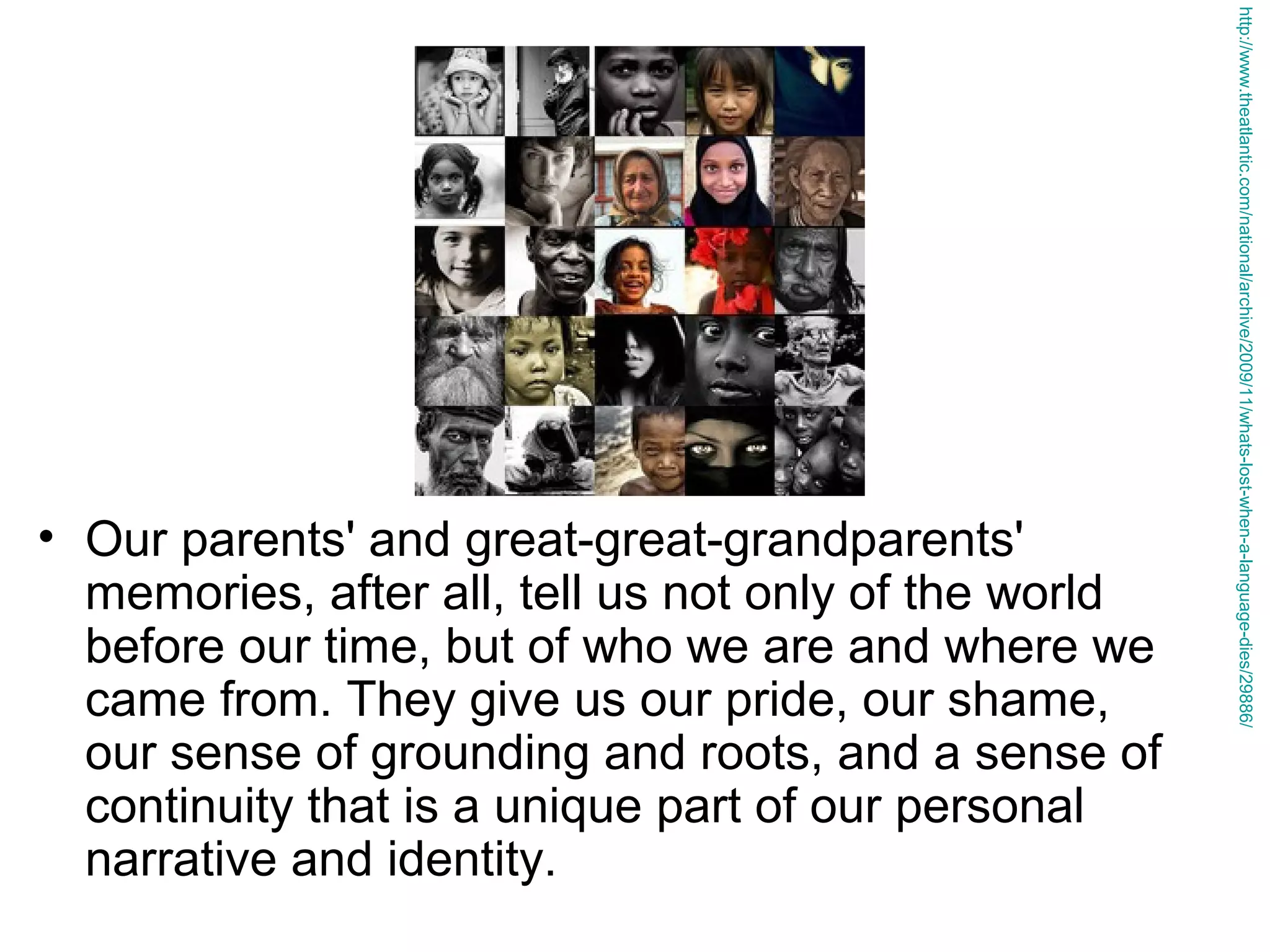 http://www.theatlantic.com/national/archive/2009/11/whats-lost-when-a-language-dies/29886/

• Our parents' and great-great-grandparents'
memories, after all, tell us not only of the world
before our time, but of who we are and where we
came from. They give us our pride, our shame,
our sense of grounding and roots, and a sense of
continuity that is a unique part of our personal
narrative and identity.

 