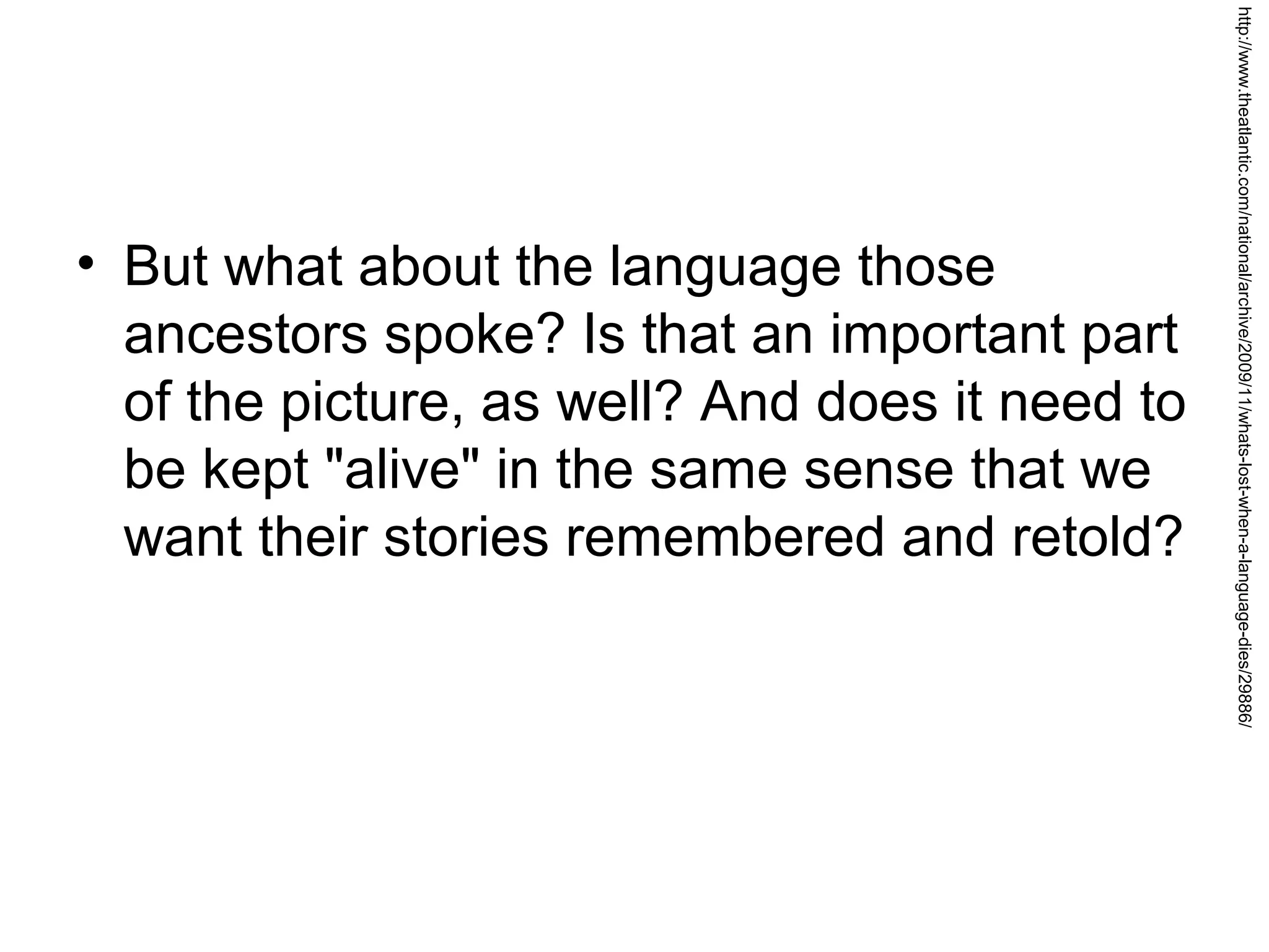 http://www.theatlantic.com/national/archive/2009/11/whats-lost-when-a-language-dies/29886/

• But what about the language those
ancestors spoke? Is that an important part
of the picture, as well? And does it need to
be kept "alive" in the same sense that we
want their stories remembered and retold?

 