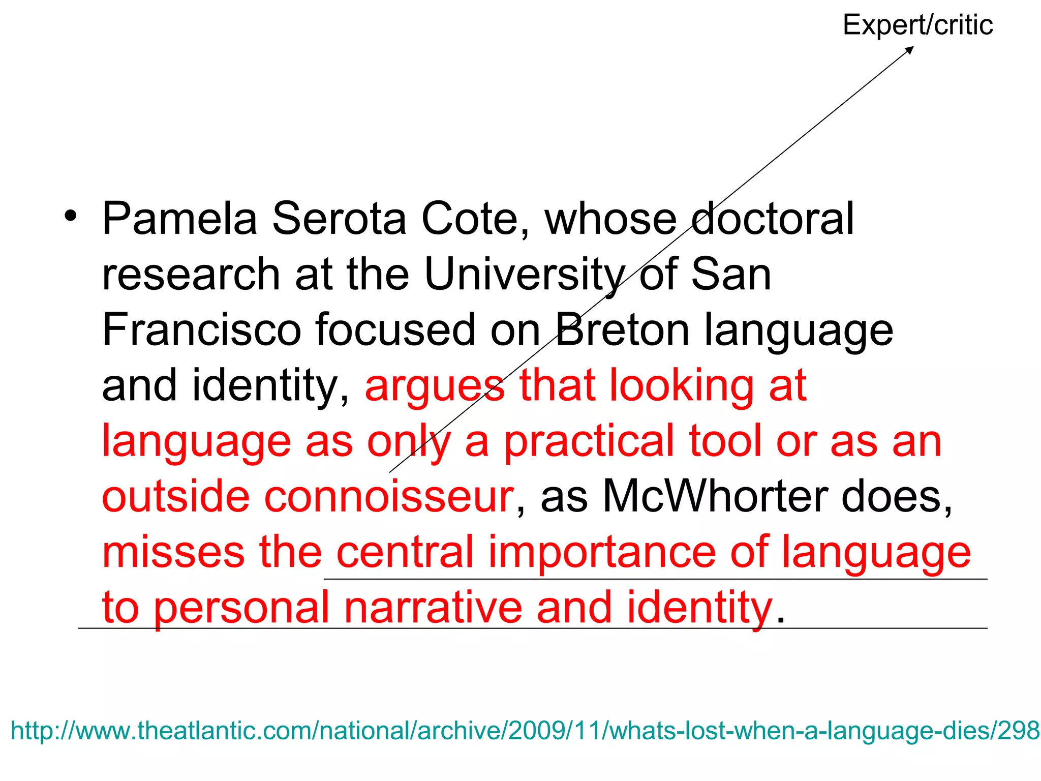 Expert/critic

• Pamela Serota Cote, whose doctoral
research at the University of San
Francisco focused on Breton language
and identity, argues that looking at
language as only a practical tool or as an
outside connoisseur, as McWhorter does,
misses the central importance of language
to personal narrative and identity.

http://www.theatlantic.com/national/archive/2009/11/whats-lost-when-a-language-dies/2988

 