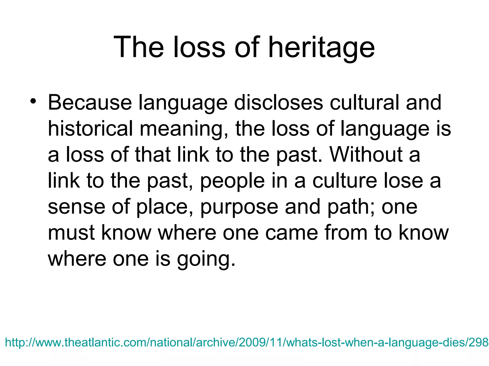 The loss of heritage
• Because language discloses cultural and
historical meaning, the loss of language is
a loss of that link to the past. Without a
link to the past, people in a culture lose a
sense of place, purpose and path; one
must know where one came from to know
where one is going.

http://www.theatlantic.com/national/archive/2009/11/whats-lost-when-a-language-dies/2988

 