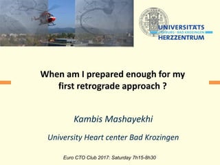 Kambis Mashayekhi
University Heart center Bad Krozingen
Euro CTO Club 2017: Saturday 7h15-8h30
When am I prepared enough for my
first retrograde approach ?
 