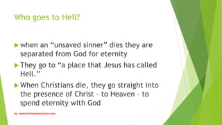 Who goes to Hell?
 when an “unsaved sinner” dies they are
separated from God for eternity
 They go to “a place that Jesus has called
Hell.”
 When Christians die, they go straight into
the presence of Christ – to Heaven – to
spend eternity with God
by: www.holinessadvocate.com
 