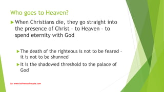 Who goes to Heaven?
 When Christians die, they go straight into
the presence of Christ – to Heaven – to
spend eternity with God
The death of the righteous is not to be feared –
it is not to be shunned
It is the shadowed threshold to the palace of
God
by: www.holinessadvocate.com
 