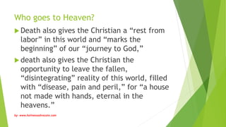 Who goes to Heaven?
 Death also gives the Christian a “rest from
labor” in this world and “marks the
beginning” of our “journey to God,”
 death also gives the Christian the
opportunity to leave the fallen,
“disintegrating” reality of this world, filled
with “disease, pain and peril,” for “a house
not made with hands, eternal in the
heavens.”
by: www.holinessadvocate.com
 
