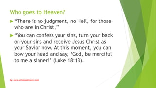 Who goes to Heaven?
 “There is no judgment, no Hell, for those
who are in Christ,”
 “You can confess your sins, turn your back
on your sins and receive Jesus Christ as
your Savior now. At this moment, you can
bow your head and say, ‘God, be merciful
to me a sinner!’ (Luke 18:13).
by: www.holinessadvocate.com
 