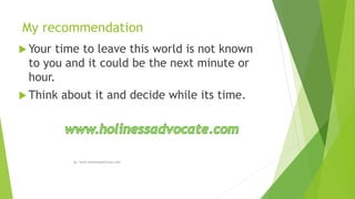 My recommendation
 Your time to leave this world is not known
to you and it could be the next minute or
hour.
 Think about it and decide while its time.
by: www.holinessadvocate.com
 