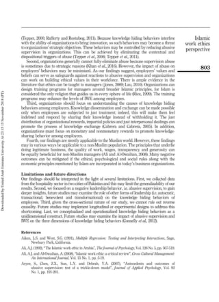 (Tepper, 2000; Rafferty and Restubog, 2011). Because knowledge hiding behaviors interfere
with the ability of organizations to bring innovation, so such behaviors may become a threat
to organizations’ strategic objectives. These behaviors may be controlled by reducing abusive
supervision in organizations. This can be achieved by eliminating the contextual and
dispositional triggers of abuse (Tepper et al., 2006; Tepper et al., 2011).
Second, organizations generally cannot fully-eliminate abuse because supervision abuse
is sometimes due to strategic reasons (Khan et al., 2016). However, the impact of abuse on
employees’ behaviors may be minimized. As our findings suggest, employees’ values and
beliefs can serve as safeguards against reactions to abusive supervision and organizations
can work on building ethical values in their workforce. There is ample evidence in the
literature that ethics can be taught to managers (Jones, 2009; Lau, 2010). Organizations can
design training programs for managers around broader Islamic principles, for Islam is
considered the only religion that guides us in every sphere of life (Rice, 1999). The training
programs may enhance the levels of IWE among employees.
Third, organizations should focus on understanding the causes of knowledge hiding
behaviors among employees. Knowledge dissemination and exchange can be made possible
only when employees are subjected to just treatment; indeed, this will make them feel
indebted and respond by sharing their knowledge instead of withholding it. The just
distribution of organizational rewards, impartial policies and just interpersonal dealings can
promote the process of knowledge exchange (Cabrera and Cabrera, 2005). In addition,
organizations must focus on monetary and nonmonetary rewards to promote knowledge-
sharing behavior among employees.
Fourth, our findings are mostly applicable to the Muslim world. However, these findings
may in various ways be applicable to a non-Muslim population. The principles that underlie
doing legitimate business, the quality of work, wages, transparency and generosity can
be equally beneficial for non-Muslim managers (Ali and Al-Owaihan, 2008). Many negative
outcomes can be mitigated if the ethical, psychological and social rules along with the
economic principles mentioned by Islam are incorporated in today’s business organizations.
Limitations and future directions
Our findings should be interpreted in the light of several limitations. First, we collected data
from the hospitality sector in two cities of Pakistan and this may limit the generalizability of our
results. Second, we focused on a negative leadership behavior, i.e. abusive supervision, to gain
deeper insights, future studies may examine the role of other forms of leadership (i.e. autocratic,
transactional, benevolent and transformational) on the knowledge hiding behaviors of
employees. Third, given the cross-sectional nature of our study, we cannot rule out reverse
causality. Future studies may implement longitudinal or experimental designs to address this
shortcoming. Last, we conceptualized and operationalized knowledge hiding behaviors as a
unidimensional construct. Future studies may examine the impact of abusive supervision and
IWE on the three dimensions of knowledge hiding behaviors (Connelly et al., 2012).
References
Aiken, L.S. and West, S.G. (1991), Multiple Regression: Testing and Interpreting Interactions, Sage,
Newbury Park, California.
Ali, A.J. (1992), “The Islamic work ethic in Arabia”, The Journal of Psychology, Vol. 126 No. 5, pp. 507-519.
Ali, A.J. and Al-Owaihan, A. (2008), “Islamic work ethic: a critical review”, Cross Cultural Management:
An International Journal, Vol. 15 No. 1, pp. 5-19.
Aryee, S., Chen, Z.X., Sun, L.Y. and Debrah, Y.A. (2007), “Antecedents and outcomes of
abusive supervision: test of a trickle-down model”, Journal of Applied Psychology, Vol. 92
No. 1, pp. 191-201.
803
Islamic
work ethics
perspective
Downloaded
by
United
Arab
Emirates
University
At
23:15
15
November
2018
(PT)
 