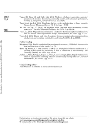 Tepper, B.J., Moss, S.E. and Duffy, M.K. (2011), “Predictors of abusive supervision: supervisor
perceptions of deep-level dissimilarity, relationship conflict, and subordinate performance”,
Academy of Management Journal, Vol. 54 No. 2, pp. 279-294.
Wang, S. and Noe, R.A. (2010), “Knowledge sharing: a review and directions for future research”,
Human Resource Management Review, Vol. 20 No. 2, pp. 115-131.
Wu, W.L. and Lee, Y.C. (2016), “Do employees share knowledge when encountering abusive
supervision?”, Journal of Managerial Psychology, Vol. 31 No. 1, pp. 154-168.
Yousef, D.A. (2000), “Organizational commitment as a mediator of the relationship between Islamic work
ethic and attitudes toward organizational change”, Human Relations, Vol. 53 No. 4, pp. 513-537.
Yousef, D.A. (2001), “Islamic work ethic–A moderator between organizational commitment and job
satisfaction in a cross-cultural context”, Personnel review, Vol. 30 No. 2, pp. 152-169.
Further reading
Holy, Quran (1989), “English translation of the meanings and commentary, Al-Madinah Al-munawarah
king fahd holy quran printing complex”, p. 774.
Harris, K.J., Kacmar, K.M. and Zivnuska, S. (2007), “An investigation of abusive supervision as a
predictor of performance and the meaning of work as a moderator of the relationship”, The
Leadership Quarterly, Vol. 18 No. 3, pp. 252-263.
Murtaza, G., Abbas, M., Raja, U., Roques, O., Khalid, A. and Mushtaq, R. (2016), “Impact of Islamic work
ethics on organizational citizenship behaviors and knowledge-sharing behaviors”, Journal of
Business Ethics, Vol. 133 No. 2, pp. 325-333.
Corresponding author
Maria Khalid can be contacted at: mariakhalid327@yahoo.com
For instructions on how to order reprints of this article, please visit our website:
www.emeraldgrouppublishing.com/licensing/reprints.htm
Or contact us for further details: permissions@emeraldinsight.com
806
LODJ
39,6
Downloaded
by
United
Arab
Emirates
University
At
23:15
15
November
2018
(PT)
 
