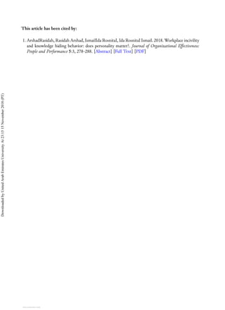 This article has been cited by:
1. ArshadRasidah, Rasidah Arshad, IsmailIda RosnitaI, Ida RosnitaI Ismail. 2018. Workplace incivility
and knowledge hiding behavior: does personality matter?. Journal of Organizational Effectiveness:
People and Performance 5:3, 278-288. [Abstract] [Full Text] [PDF]
Downloaded
by
United
Arab
Emirates
University
At
23:15
15
November
2018
(PT)
View publication stats
 
