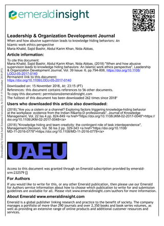 Leadership & Organization Development Journal
When and how abusive supervision leads to knowledge hiding behaviors: An
Islamic work ethics perspective
Maria Khalid, Sajid Bashir, Abdul Karim Khan, Nida Abbas,
Article information:
To cite this document:
Maria Khalid, Sajid Bashir, Abdul Karim Khan, Nida Abbas, (2018) "When and how abusive
supervision leads to knowledge hiding behaviors: An Islamic work ethics perspective", Leadership
& Organization Development Journal, Vol. 39 Issue: 6, pp.794-806, https://doi.org/10.1108/
LODJ-05-2017-0140
Permanent link to this document:
https://doi.org/10.1108/LODJ-05-2017-0140
Downloaded on: 15 November 2018, At: 23:15 (PT)
References: this document contains references to 56 other documents.
To copy this document: permissions@emeraldinsight.com
The fulltext of this document has been downloaded 262 times since 2018*
Users who downloaded this article also downloaded:
(2018),"Are you a cistern or a channel? Exploring factors triggering knowledge-hiding behavior
at the workplace: evidence from the Indian R&amp;D professionals", Journal of Knowledge
Management, Vol. 22 Iss 4 pp. 824-849 <a href="https://doi.org/10.1108/JKM-02-2017-0048">https://
doi.org/10.1108/JKM-02-2017-0048</a>
(2018),"Knowledge hiding and team creativity: the contingent role of task interdependence",
Management Decision, Vol. 56 Iss 2 pp. 329-343 <a href="https://doi.org/10.1108/
MD-11-2016-0778">https://doi.org/10.1108/MD-11-2016-0778</a>
Access to this document was granted through an Emerald subscription provided by emerald-
srm:232579 []
For Authors
If you would like to write for this, or any other Emerald publication, then please use our Emerald
for Authors service information about how to choose which publication to write for and submission
guidelines are available for all. Please visit www.emeraldinsight.com/authors for more information.
About Emerald www.emeraldinsight.com
Emerald is a global publisher linking research and practice to the benefit of society. The company
manages a portfolio of more than 290 journals and over 2,350 books and book series volumes, as
well as providing an extensive range of online products and additional customer resources and
services.
Downloaded
by
United
Arab
Emirates
University
At
23:15
15
November
2018
(PT)
 