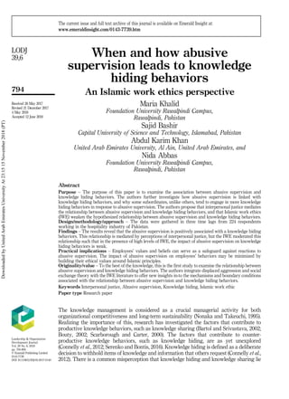 When and how abusive
supervision leads to knowledge
hiding behaviors
An Islamic work ethics perspective
Maria Khalid
Foundation University Rawalpindi Campus,
Rawalpindi, Pakistan
Sajid Bashir
Capital University of Science and Technology, Islamabad, Pakistan
Abdul Karim Khan
United Arab Emirates University, Al Ain, United Arab Emirates, and
Nida Abbas
Foundation University Rawalpindi Campus,
Rawalpindi, Pakistan
Abstract
Purpose – The purpose of this paper is to examine the association between abusive supervision and
knowledge hiding behaviors. The authors further investigate how abusive supervision is linked with
knowledge hiding behaviors, and why some subordinates, unlike others, tend to engage in more knowledge
hiding behaviors in response to abusive supervision. The authors propose that interpersonal justice mediates
the relationship between abusive supervision and knowledge hiding behaviors, and that Islamic work ethics
(IWE) weaken the hypothesized relationship between abusive supervision and knowledge hiding behaviors.
Design/methodology/approach – The data were gathered in three time lags from 224 respondents
working in the hospitality industry of Pakistan.
Findings – The results reveal that the abusive supervision is positively associated with a knowledge hiding
behaviors. This relationship is mediated by perceptions of interpersonal justice, but the IWE moderated this
relationship such that in the presence of high levels of IWE, the impact of abusive supervision on knowledge
hiding behaviors is weak.
Practical implications – Employees’ values and beliefs can serve as a safeguard against reactions to
abusive supervision. The impact of abusive supervision on employees’ behaviors may be minimized by
building their ethical values around Islamic principles.
Originality/value – To the best of the knowledge, this is the first study to examine the relationship between
abusive supervision and knowledge hiding behaviors. The authors integrate displaced aggression and social
exchange theory with the IWE literature to offer new insights in-to the mechanisms and boundary conditions
associated with the relationship between abusive supervision and knowledge hiding behaviors.
Keywords Interpersonal justice, Abusive supervision, Knowledge hiding, Islamic work ethic
Paper type Research paper
The knowledge management is considered as a crucial managerial activity for both
organizational competitiveness and long-term sustainability (Nonaka and Takeuchi, 1995).
Realizing the importance of this, research has investigated the factors that contribute to
productive knowledge behaviors, such as knowledge sharing (Bartol and Srivastava, 2002;
Bouty, 2002; Scarborough and Carter, 2000). The factors that contribute to counter-
productive knowledge behaviors, such as knowledge hiding, are as yet unexplored
(Connelly et al., 2012; Serenko and Bontis, 2016). Knowledge hiding is defined as a deliberate
decision to withhold items of knowledge and information that others request (Connelly et al.,
2012). There is a common misperception that knowledge hiding and knowledge sharing lie
Leadership & Organization
Development Journal
Vol. 39 No. 6, 2018
pp. 794-806
© Emerald Publishing Limited
0143-7739
DOI 10.1108/LODJ-05-2017-0140
Received 26 May 2017
Revised 21 December 2017
4 May 2018
Accepted 12 June 2018
The current issue and full text archive of this journal is available on Emerald Insight at:
www.emeraldinsight.com/0143-7739.htm
794
LODJ
39,6
Downloaded
by
United
Arab
Emirates
University
At
23:15
15
November
2018
(PT)
 