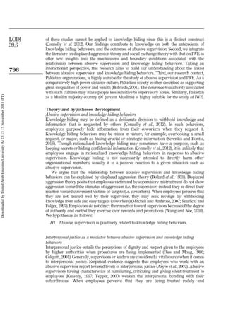 of these studies cannot be applied to knowledge hiding since this is a distinct construct
(Connelly et al. 2012). Our findings contribute to knowledge on both the antecedents of
knowledge hiding behaviors, and the outcomes of abusive supervision. Second, we integrate
the literature on displaced aggression theory and social exchange theory with that on IWE to
offer new insights into the mechanisms and boundary conditions associated with the
relationship between abusive supervision and knowledge hiding behaviors. Taking an
interactionist perspective, this research aims to build our understanding about the link(s)
between abusive supervision and knowledge hiding behaviors. Third, our research context,
Pakistani organizations, is highly suitable for the study of abusive supervision and IWE. As a
comparatively high-power distance culture, Pakistani society is often described as supporting
great inequalities of power and wealth (Hofstede, 2001). The deference to authority associated
with such cultures may make people less sensitive to supervisory abuse. Similarly, Pakistan
as a Muslim majority country (97 percent Muslims) is highly suitable for the study of IWE.
Theory and hypotheses development
Abusive supervision and knowledge hiding behaviors
Knowledge hiding may be defined as a deliberate decision to withhold knowledge and
information that is requested by others (Connelly et al., 2012). In such behaviors,
employees purposely hide information from their coworkers when they request it.
Knowledge hiding behaviors may be minor in nature, for example, overlooking a small
request, or major, such as hiding crucial or strategic information (Serenko and Bontis,
2016). Though rationalized knowledge hiding may sometimes have a purpose, such as
keeping secrets or hiding confidential information (Connelly et al., 2012), it is unlikely that
employees engage in rationalized knowledge hiding behaviors in response to abusive
supervision. Knowledge hiding is not necessarily intended to directly harm other
organizational members; usually it is a passive reaction to a given situation such as
abusive supervision.
We argue that the relationship between abusive supervision and knowledge hiding
behaviors can be explained by displaced aggression theory (Dollard et al., 1939). Displaced
aggression theory posits that employees victimized by supervisory mistreatment do not show
aggression toward the stimulus of aggression (i.e. the supervisor) instead they re-direct their
reaction toward convenient victims or targets (i.e. coworkers). When employees perceive that
they are not treated well by their supervisor, they may seek revenge by withholding
knowledge from safe and easy targets (coworkers) (Mitchell and Ambrose, 2007; Skarlicki and
Folger, 1997). Employees do not direct their reaction toward supervisors because of the degree
of authority and control they exercise over rewards and promotions (Wang and Noe, 2010).
We hypothesize as follows:
H1. Abusive supervision is positively related to knowledge hiding behaviors.
Interpersonal justice as a mediator between abusive supervision and knowledge hiding
behaviors
Interpersonal justice entails the perceptions of dignity and respect given to the employees
by higher authorities when procedures are being implemented (Bies and Moag, 1986;
Colquitt, 2001). Generally, supervisors or leaders are considered a vital source when it comes
to interpersonal justice. Empirical evidence suggests that employees who work with an
abusive supervisor report lowered levels of interpersonal justice (Aryee et al., 2007). Abusive
supervisors having characteristics of humiliating, criticizing and giving silent treatment to
employees (Keashly, 1997; Tepper, 2000) weaken the interpersonal bonding with their
subordinates. When employees perceive that they are being treated rudely and
796
LODJ
39,6
Downloaded
by
United
Arab
Emirates
University
At
23:15
15
November
2018
(PT)
 