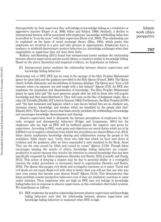 disrespectfully by their supervisor they will indulge in knowledge hiding as a retaliatory or
aggressive reaction (Dupré et al., 2006; Sitkin and Stickel, 1996). Similarly, a decline in
interpersonal fairness will be associated with employees’ knowledge withholding behaviors
in an effort to “even the score” with their supervisor (Dyne et al., 2003). This relationship can
be explained on the basis of social exchange theory (Blau, 1964), which posits that
employees are involved in a give and take process in organizations. Employees have a
tendency to withhold discretionary positive behaviors (i.e. knowledge exchange) when their
organization or supervisor does not treat them fairly.
Rafferty and Restubog (2011) found that interpersonal justice mediate the relationship
between abusive supervision and pro-social silence, a construct similar to knowledge hiding.
Based on the above theoretical and empirical evidence, we hypothesize as follows:
H2. Interpersonal justice mediates the relationship between abusive supervision and
knowledge hiding behaviors.
Moderating role of IWE. IWE has its roots in the sayings of the Holy Prophet Muhammad
(peace be upon him) and the guidance provided in the Holy Quran (Yousef, 2000). The Quran
clearly forbids dishonesty and deceitfulness in business dealings. The Quran says “Give a full
measure when you measure out and weigh with a fair balance” (Quran 27:9). An IWE also
emphasize the acquisition and dissemination of knowledge. The Holy Prophet Muhammad
(peace be upon him) said “the most generous people after me will be those who will acquire
knowledge and then share/distribute it. They will come on the Day of Judgment singly, like a
ruler (Al-Tirmidhi, [Hadith, 93]” (cited in Nawawi 1983). Furthermore, the Holy Prophet (SAW)
said: “the best testament and legacies which a man leaves behind him are an obedient son,
incessant charity, knowledge, and wisdom which are benefited by the people after him”
(Hamid, 2011). This clearly conveys that Islam strictly prohibits the withholding of knowledge
and encourages knowledge dissemination and sharing.
Abusive supervisors tend to dismantle the fairness perceptions of employees by their
rude, arrogant and disrespectful behaviors (Folger and Cropanzano, 2001) but the
employees who are high on IWE will be buffered against the negative cues given by
supervisors. According to IWE, work goals and objectives are moral duties which are to be
fulfilled even in negative situations from which fair procedures are absent (Khan et al., 2015).
Islam clearly emphasizes knowledge sharing and collaboration among the people at the
workplace. Allah clearly says “verily those who hide that which we have sent down of
evidence and the guidance, after we have expounded it unto mankind in the Book, these!
They are the ones cursed by Allah and cursed by curser” (Quran, 2:159). Though Islam
encourages keeping the secrets of others, knowledge hiding behaviors are counter-
productive in nature because they involve the intention to conceal knowledge that has been
specifically requested by fellow employees (Serenko and Bontis, 2016; Connelly and Zweig,
2015). This action of denying a request may be due to personal dislike or a revengeful
reaction the unfair procedures or encounters faced in organization (Serenko and Bontis,
2016). The Quran discourages evil deeds and revengeful reactions; as it states “Good and
evil deeds are not equal. Repel evil with what is better; then you will see that one who was
once your enemy has become your dearest friend” (Quran 41:34). This demonstrates that
Islam prohibits counter-productive behaviors even if they are retaliatory reactions to some
unfair stimulus. Thus, employees who are high on IWE may not indulge in knowledge
hiding behaviors in response to abusive supervision, as this contradicts their belief systems.
We hypothesize as follows:
H3. IWE moderates the positive relationship between abusive supervision and knowledge
hiding behaviors such that the relationship between abusive supervision and
knowledge hiding behaviors is weakened when IWE is high.
797
Islamic
work ethics
perspective
Downloaded
by
United
Arab
Emirates
University
At
23:15
15
November
2018
(PT)
 