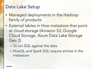 Data Lake Setup
• Managed deployments in the Hadoop
family of products
• External tables in Hive metastore that point
at cloud storage (Amazon S3, Google
Cloud Storage, Azure Data Lake Storage
Gen 2)
– To run SQL against the data
– HiveQL and Spark SQL require entries in the
metastore
17
 