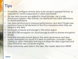 Tips
• If possible, configure remote data to be stored in parquet format, as
opposed to comma-separated or other text format
• As new data sources are added to cloud storage, use a code
distribution system—like Github—to distribute new table definitions
to distributed teams
• Use data partitioning to improve performance—but don’t forget new
partitions have to be declared to the Hive metastore when they are
added to the data
• Co-locate compute and storage in the same region
• Use AES-256 encryption on cloud storage bucket to ensure encryption
at-rest
• Hold the remotely-stored data to the same governance and data
quality standards you would if it were on-premise—consider a data
catalog or other metadata technique to keep the data organized and
easy-to-find for new compute engines
• Drop commonly used data in the lake, like master data from MDM
22
 