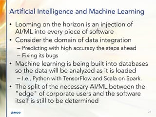 Artificial Intelligence and Machine Learning
• Looming on the horizon is an injection of
AI/ML into every piece of software
• Consider the domain of data integration
– Predicting with high accuracy the steps ahead
– Fixing its bugs
• Machine learning is being built into databases
so the data will be analyzed as it is loaded
– I.e., Python with TensorFlow and Scala on Spark.
• The split of the necessary AI/ML between the
"edge" of corporate users and the software
itself is still to be determined
24
 