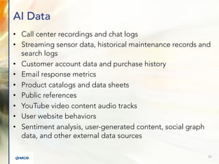 AI Data
• Call center recordings and chat logs
• Streaming sensor data, historical maintenance records and
search logs
• Customer account data and purchase history
• Email response metrics
• Product catalogs and data sheets
• Public references
• YouTube video content audio tracks
• User website behaviors
• Sentiment analysis, user-generated content, social graph
data, and other external data sources
26
 