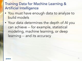 Training Data for Machine Learning &
Artificial Intelligence
• You must have enough data to analyze to
build models
• Your data determines the depth of AI you
can achieve -- for example, statistical
modeling, machine learning, or deep
learning -- and its accuracy
25
 