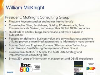 William McKnight
President, McKnight Consulting Group
• Frequent keynote speaker and trainer internationally
• Consulted to Pfizer, Scotiabank, Fidelity, TD Ameritrade, Teva
Pharmaceuticals, Verizon, and many other Global 1000 companies
• Hundreds of articles, blogs, benchmarks and white papers in
publication
• Focused on delivering business value and solving business problems
utilizing proven, streamlined approaches to information management
• Former Database Engineer, Fortune 50 Information Technology
executive and Ernst&Young Entrepreneur of Year Finalist
• Owner/consultant: 2018 & 2017 Inc. 5000 Data Strategy and
Implementation consulting firm
• Brings 25+ years of information management and DBMS experience
 