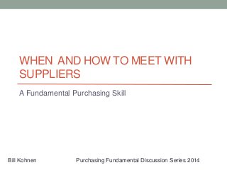 WHEN AND HOW TO MEET WITH
SUPPLIERS
A Fundamental Purchasing Skill
Bill Kohnen Purchasing Fundamental Discussion Series 2014
 