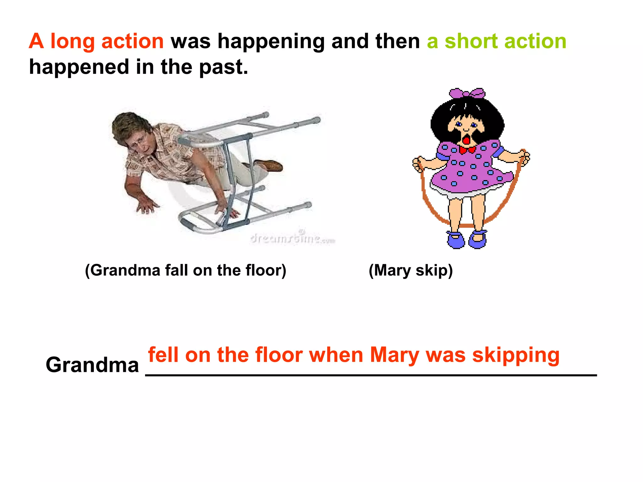 A long action was happening and then a short action
happened in the past.




     (Grandma fall on the floor)   (Mary skip)




         fell on the floor when Mary was skipping
 Grandma ______________________________________
 