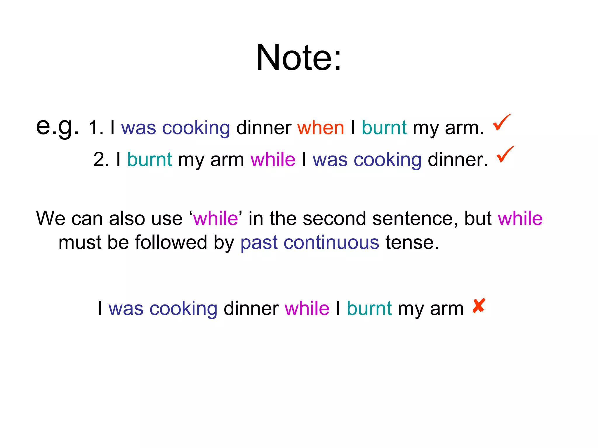 Note:
e.g. 1. I was cooking dinner when I burnt my arm. 
      2. I burnt my arm while I was cooking dinner. 

We can also use ‘while’ in the second sentence, but while
 must be followed by past continuous tense.


      I was cooking dinner while I burnt my arm 
 
