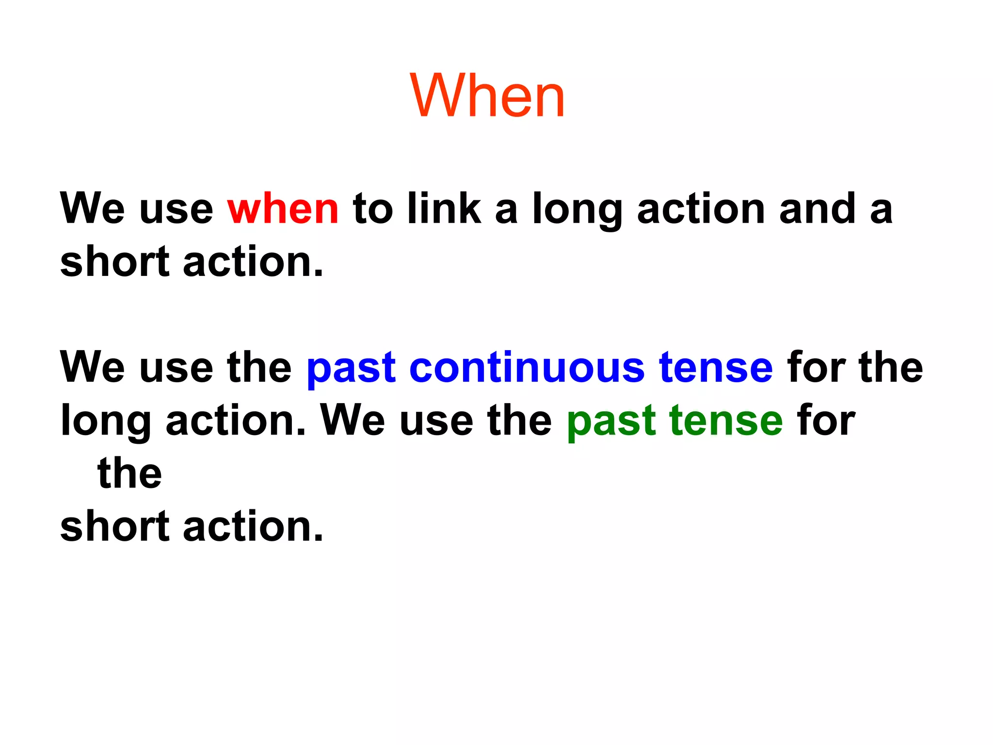 When
We use when to link a long action and a
short action.

We use the past continuous tense for the
long action. We use the past tense for
  the
short action.
 