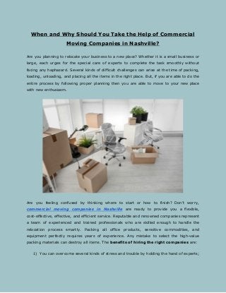When and Why Should You Take the Help of Commercial
Moving Companies in Nashville?
Are you planning to relocate your business to a new place? Whether it is a small business or
large, each urges for the special care of experts to complete the task smoothly without
facing any haphazard. Several kinds of difficult challenges can arise at the time of packing,
loading, unloading, and placing all the items in the right place. But, if you are able to do the
entire process by following proper planning then you are able to move to your new place
with new enthusiasm.
Are you feeling confused by thinking where to start or how to finish? Don’t worry,
commercial moving companies in Nashville are ready to provide you a flexible,
cost-effective, effective, and efficient service. Reputable and renowned companies represent
a team of experienced and trained professionals who are skilled enough to handle the
relocation process smartly. Packing all office products, sensitive commodities, and
equipment perfectly requires years of experience. Any mistake to select the high-value
packing materials can destroy all items. The ​benefits of hiring the right companies​ are:
1) You can overcome several kinds of stress and trouble by holding the hand of experts;
 