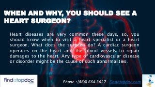 WHEN AND WHY, YOU SHOULD SEE A
HEART SURGEON?
Phone : (866) 664-3627 - Findatopdoc.com
Heart diseases are very common these days, so, you
should know when to visit a heart specialist or a heart
surgeon. What does the surgeon do? A cardiac surgeon
operates on the heart and the blood vessels to repair
damages to the heart. Any type of cardiovascular disease
or disorder might be the cause of such abnormalities.
 