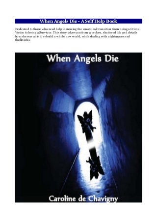 When Angels Die - A Self Help Book
Dedicated to those who need help in making the emotional transition from being a Crime
Victim to being a Survivor. This story takes you from a broken, shattered life and details
how she was able to rebuild a whole new world, while dealing with nightmares and
flashbacks.
 