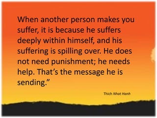 When another person makes you
suffer, it is because he suffers
deeply within himself, and his
suffering is spilling over. He does
not need punishment; he needs
help. That’s the message he is
sending.”
Thich Nhat Hanh

 