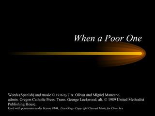 When a Poor One Words (Spanish) and music ©  1976 by  J.A. Olivar and Migùel Manzano, admin. Oregon Catholic Press. Trans. George Lockwood, alt, © 1989 United Methodist Publishing House. Used with permission under license #344,  LicenSing - Copyright Cleared Music for Churches 