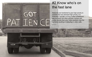 #2 Know who’s on 
the fast lane 
Networks are hardwired to give high priority to 
packets that are stamped high priority. For 
example if you are running a video conference 
app but there are other packets marked with 
higher priority then your video packets miss the 
fast lane resulting in delay/lag in video calls. 
_____ 
 