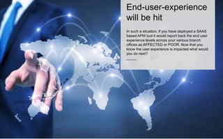 End-user-experience 
will be hit 
In such a situation, if you have deployed a SAAS 
based APM tool it would report back the end user 
experience levels across your various branch 
offices as AFFECTED or POOR. Now that you 
know the user experience is impacted what would 
you do next? 
_____ 
 
