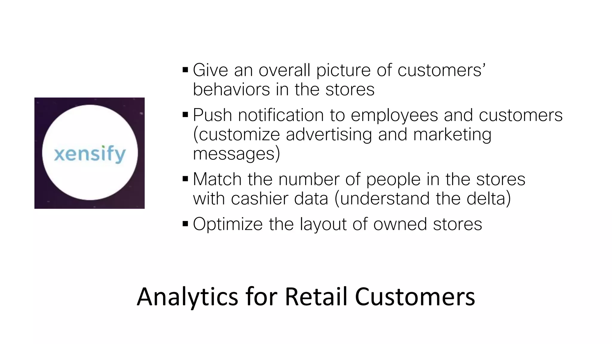  Give an overall picture of customers’
behaviors in the stores
 Push notification to employees and customers
(customize advertising and marketing
messages)
 Match the number of people in the stores
with cashier data (understand the delta)
 Optimize the layout of owned stores
Analytics for Retail Customers
 