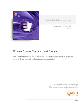 ActiveModeler Avantage

                                            Content Module
                                                          plugin




When a Process Diagram is not Enough…
The Content Module. An innovative automation assistant to produce
standardized project and process documentation.




                                           ActiveModeler Avantage
                                       Managing Enterprise Documentation




                                                                    Page 1
 